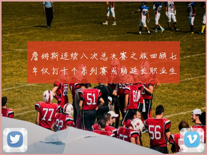 詹姆斯连续八次总决赛之旅回顾七年仅打十个系列赛或助延长职业生涯