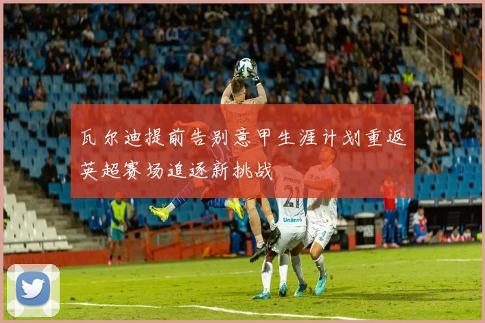 瓦尔迪提前告别意甲生涯计划重返英超赛场追逐新挑战