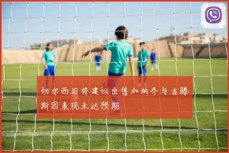 切尔西旧将建议出售加纳乔与吉滕斯因表现未达预期