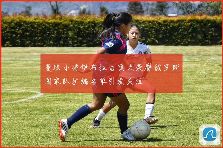 曼联小将伊布拉吉莫夫荣膺俄罗斯国家队扩编名单引发关注