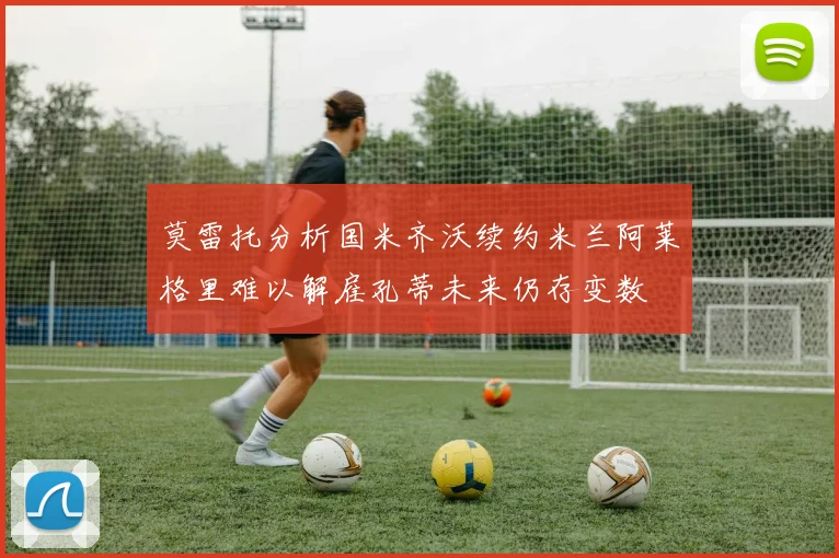 莫雷托分析国米齐沃续约米兰阿莱格里难以解雇孔蒂未来仍存变数