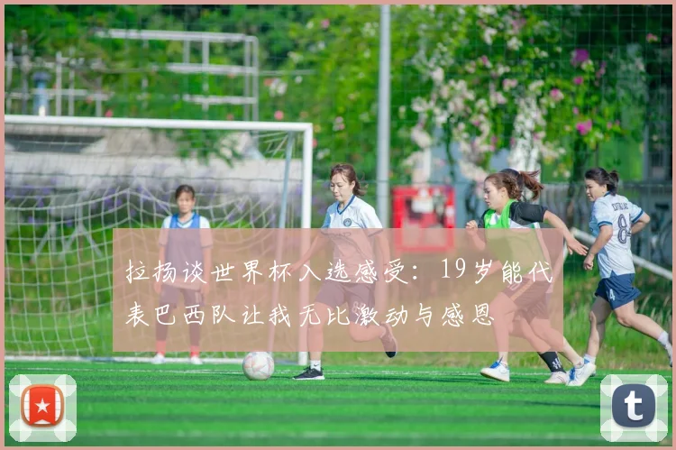 拉扬谈世界杯入选感受：19岁能代表巴西队让我无比激动与感恩