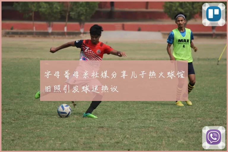 字母哥母亲社媒分享儿子热火球馆旧照引发球迷热议