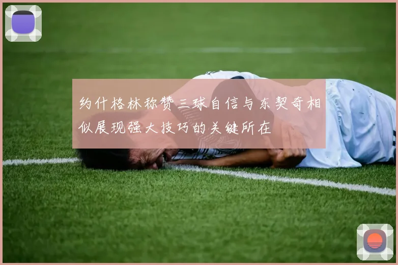 约什格林称赞三球自信与东契奇相似展现强大技巧的关键所在