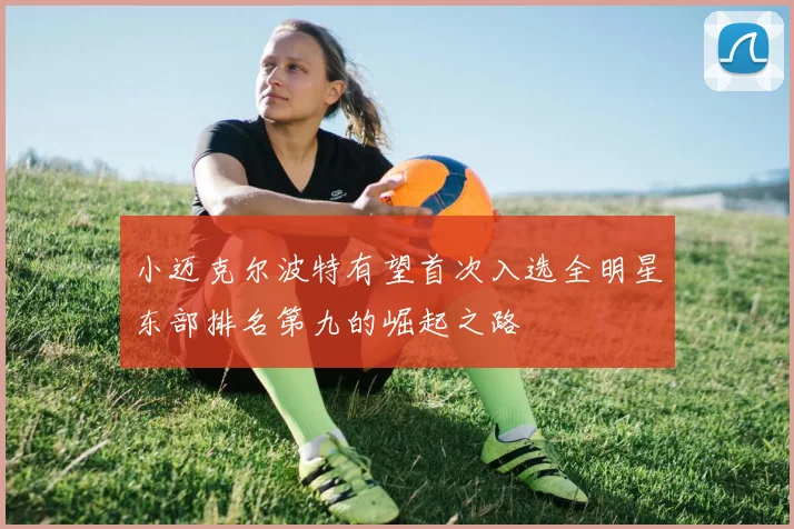 小迈克尔波特有望首次入选全明星东部排名第九的崛起之路