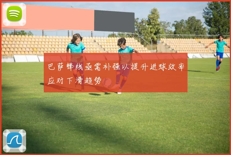 巴萨锋线亟需补强以提升进球效率应对下滑趋势