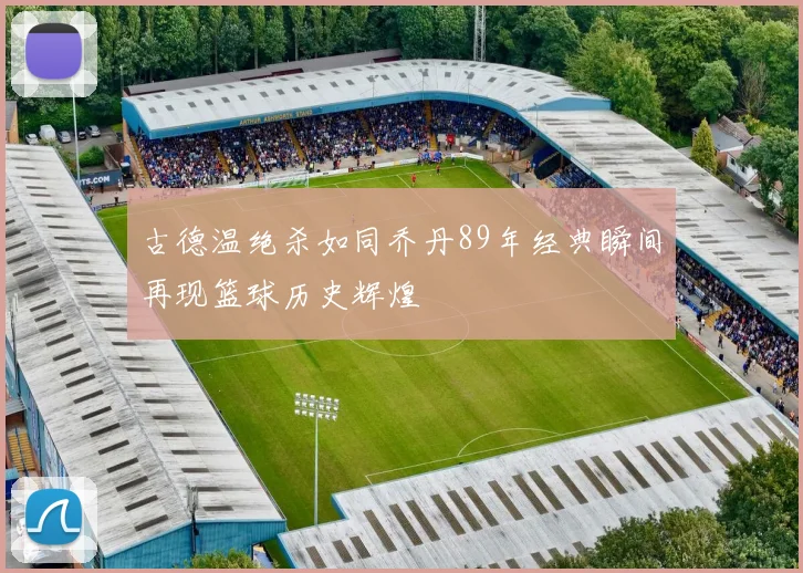 古德温绝杀如同乔丹89年经典瞬间再现篮球历史辉煌