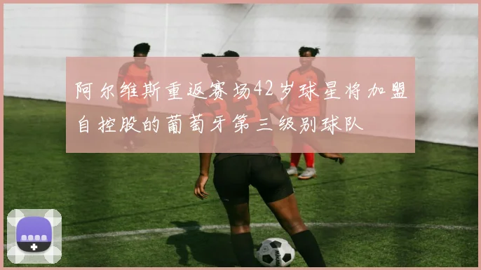 阿尔维斯重返赛场42岁球星将加盟自控股的葡萄牙第三级别球队