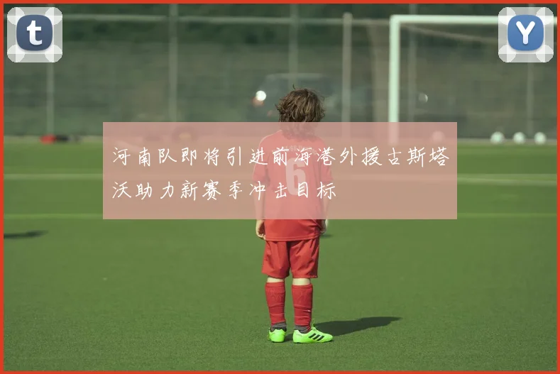 河南队即将引进前海港外援古斯塔沃助力新赛季冲击目标