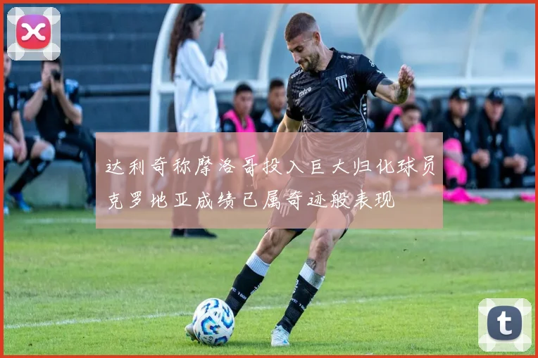 达利奇称摩洛哥投入巨大归化球员克罗地亚成绩已属奇迹般表现